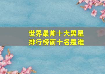 世界最帅十大男星排行榜前十名是谁