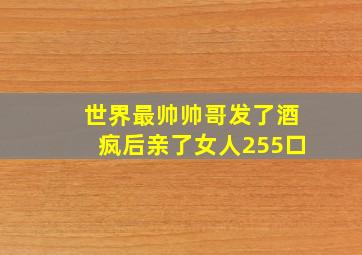 世界最帅帅哥发了酒疯后亲了女人255口