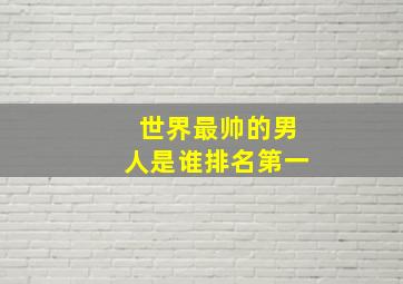 世界最帅的男人是谁排名第一