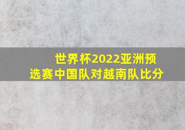 世界杯2022亚洲预选赛中国队对越南队比分