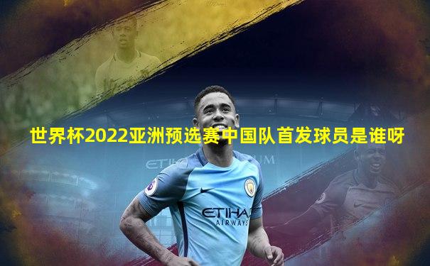 世界杯2022亚洲预选赛中国队首发球员是谁呀