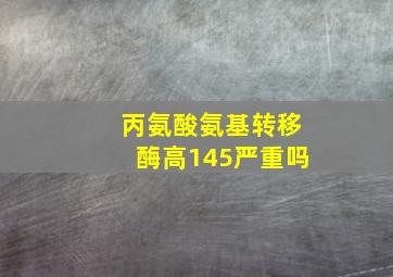 丙氨酸氨基转移酶高145严重吗