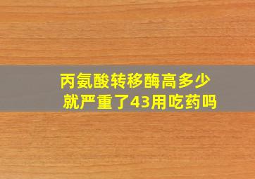 丙氨酸转移酶高多少就严重了43用吃药吗