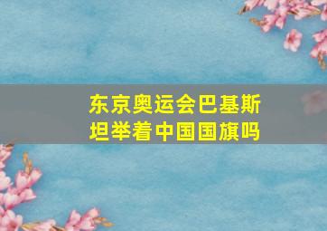 东京奥运会巴基斯坦举着中国国旗吗