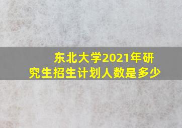 东北大学2021年研究生招生计划人数是多少