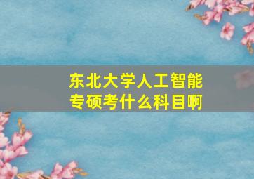 东北大学人工智能专硕考什么科目啊