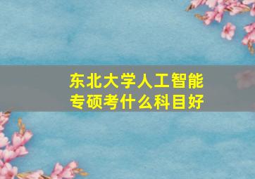 东北大学人工智能专硕考什么科目好