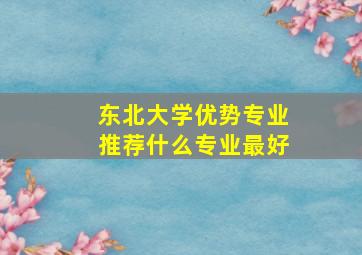 东北大学优势专业推荐什么专业最好