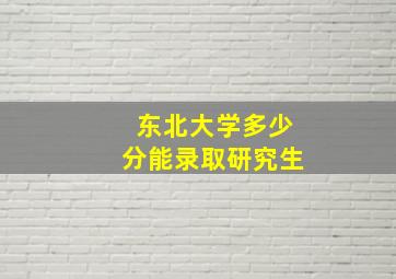 东北大学多少分能录取研究生