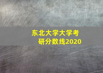 东北大学大学考研分数线2020