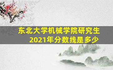 东北大学机械学院研究生2021年分数线是多少