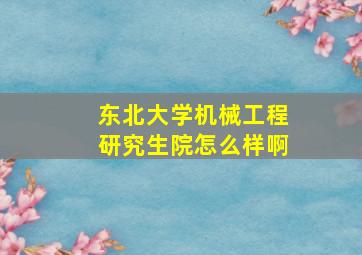 东北大学机械工程研究生院怎么样啊