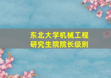 东北大学机械工程研究生院院长级别