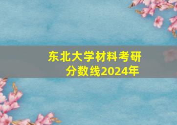 东北大学材料考研分数线2024年