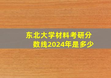 东北大学材料考研分数线2024年是多少