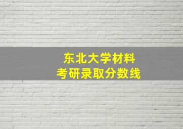 东北大学材料考研录取分数线