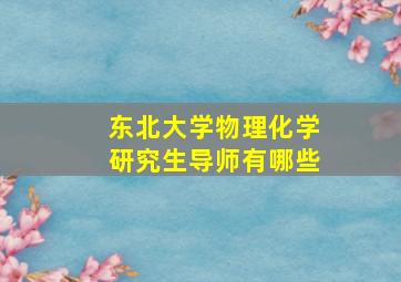 东北大学物理化学研究生导师有哪些