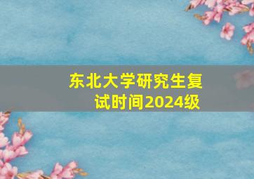 东北大学研究生复试时间2024级