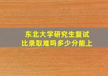 东北大学研究生复试比录取难吗多少分能上