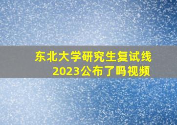 东北大学研究生复试线2023公布了吗视频