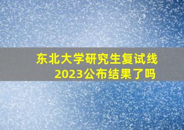 东北大学研究生复试线2023公布结果了吗