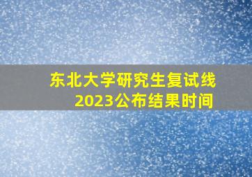 东北大学研究生复试线2023公布结果时间