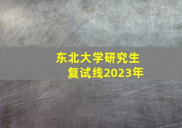 东北大学研究生复试线2023年