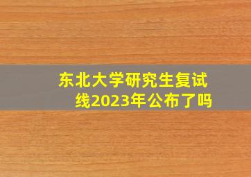 东北大学研究生复试线2023年公布了吗