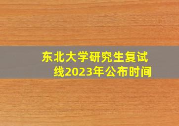 东北大学研究生复试线2023年公布时间