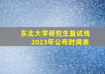 东北大学研究生复试线2023年公布时间表