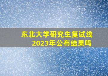 东北大学研究生复试线2023年公布结果吗