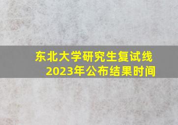 东北大学研究生复试线2023年公布结果时间