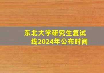 东北大学研究生复试线2024年公布时间