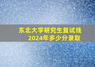 东北大学研究生复试线2024年多少分录取