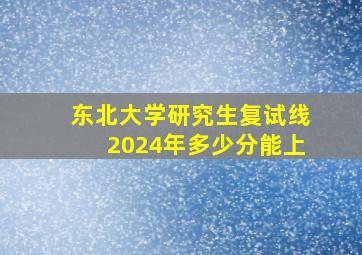 东北大学研究生复试线2024年多少分能上