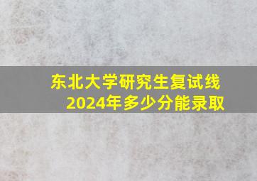 东北大学研究生复试线2024年多少分能录取