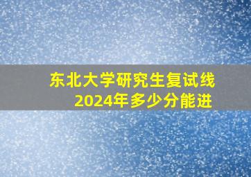 东北大学研究生复试线2024年多少分能进