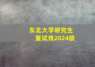 东北大学研究生复试线2024级