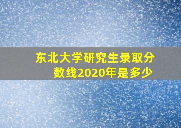 东北大学研究生录取分数线2020年是多少