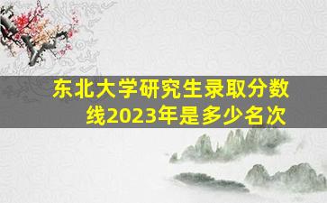 东北大学研究生录取分数线2023年是多少名次