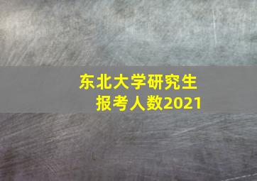 东北大学研究生报考人数2021