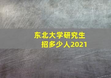 东北大学研究生招多少人2021