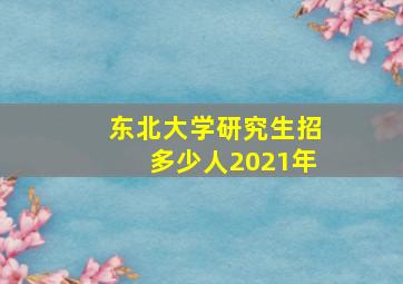 东北大学研究生招多少人2021年