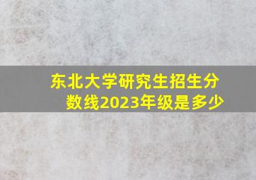 东北大学研究生招生分数线2023年级是多少