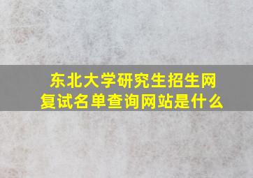 东北大学研究生招生网复试名单查询网站是什么