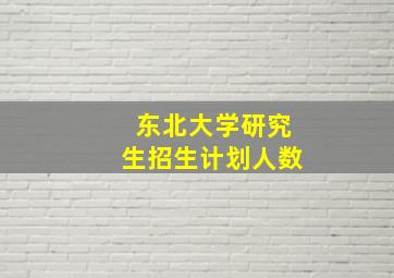 东北大学研究生招生计划人数