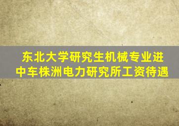 东北大学研究生机械专业进中车株洲电力研究所工资待遇