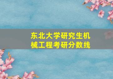 东北大学研究生机械工程考研分数线