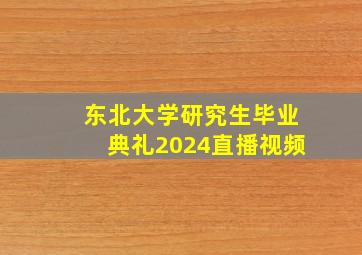 东北大学研究生毕业典礼2024直播视频