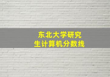 东北大学研究生计算机分数线